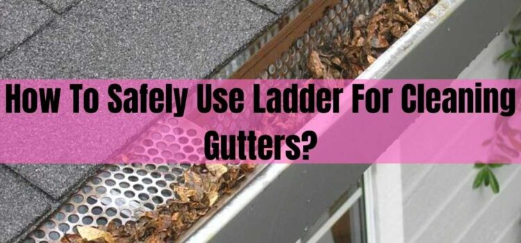 How To Safely Use Ladder For Cleaning Gutters?